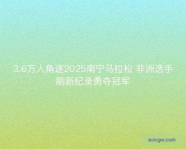 3.6万人角逐2025南宁马拉松 非洲选手刷新纪录勇夺冠军