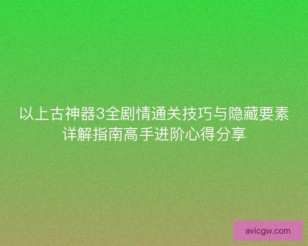 以上古神器3全剧情通关技巧与隐藏要素详解指南高手进阶心得分享