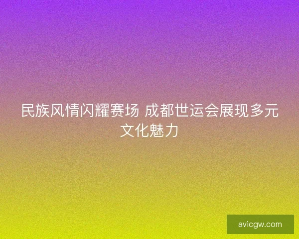 民族风情闪耀赛场 成都世运会展现多元文化魅力