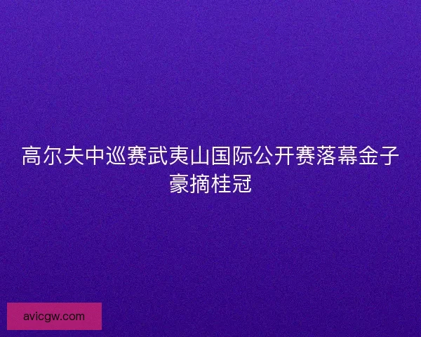 高尔夫中巡赛武夷山国际公开赛落幕金子豪摘桂冠