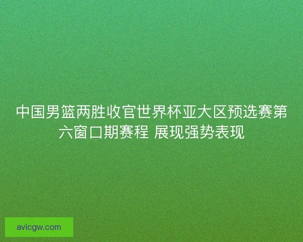 中国男篮两胜收官世界杯亚大区预选赛第六窗口期赛程 展现强势表现